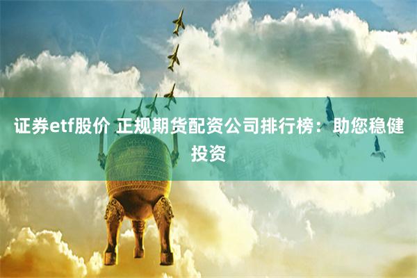 证券etf股价 正规期货配资公司排行榜：助您稳健投资