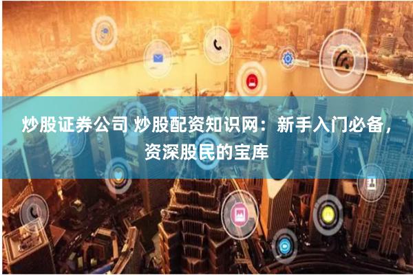 炒股证券公司 炒股配资知识网：新手入门必备，资深股民的宝库